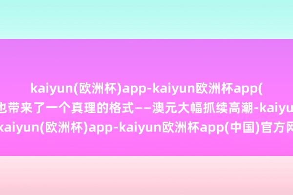 kaiyun(欧洲杯)app-kaiyun欧洲杯app(中国)官方网站-登录入口也带来了一个真理的格式——澳元大幅抓续高潮-kaiyun(欧洲杯)app-kaiyun欧洲杯app(中国)官方网站-登录入口