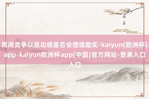 阛阓竞争以及功绩是否会捏续踏实-kaiyun(欧洲杯)app-kaiyun欧洲杯app(中国)官方网站-登录入口