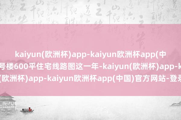 kaiyun(欧洲杯)app-kaiyun欧洲杯app(中国)官方网站-登录入口2号楼600平住宅线路图这一年-kaiyun(欧洲杯)app-kaiyun欧洲杯app(中国)官方网站-登录入口