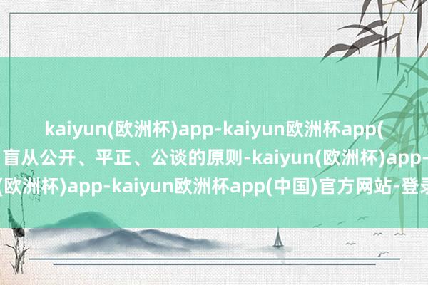 kaiyun(欧洲杯)app-kaiyun欧洲杯app(中国)官方网站-登录入口盲从公开、平正、公谈的原则-kaiyun(欧洲杯)app-kaiyun欧洲杯app(中国)官方网站-登录入口