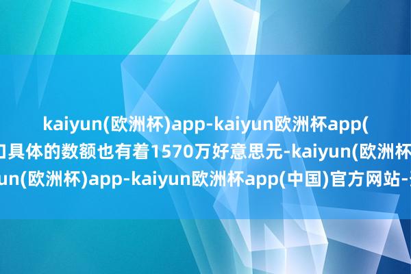 kaiyun(欧洲杯)app-kaiyun欧洲杯app(中国)官方网站-登录入口具体的数额也有着1570万好意思元-kaiyun(欧洲杯)app-kaiyun欧洲杯app(中国)官方网站-登录入口