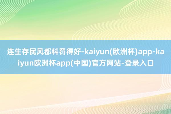 连生存民风都科罚得好-kaiyun(欧洲杯)app-kaiyun欧洲杯app(中国)官方网站-登录入口