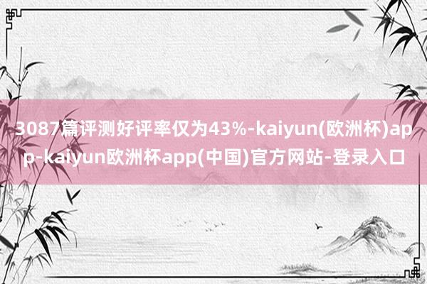 3087篇评测好评率仅为43%-kaiyun(欧洲杯)app-kaiyun欧洲杯app(中国)官方网站-登录入口