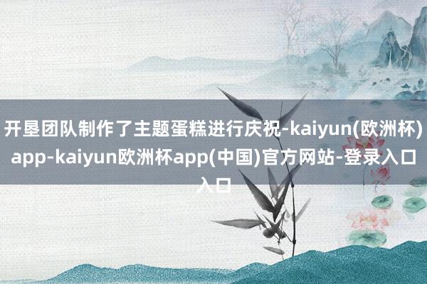 开垦团队制作了主题蛋糕进行庆祝-kaiyun(欧洲杯)app-kaiyun欧洲杯app(中国)官方网站-登录入口