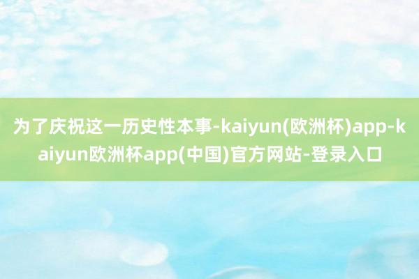 为了庆祝这一历史性本事-kaiyun(欧洲杯)app-kaiyun欧洲杯app(中国)官方网站-登录入口