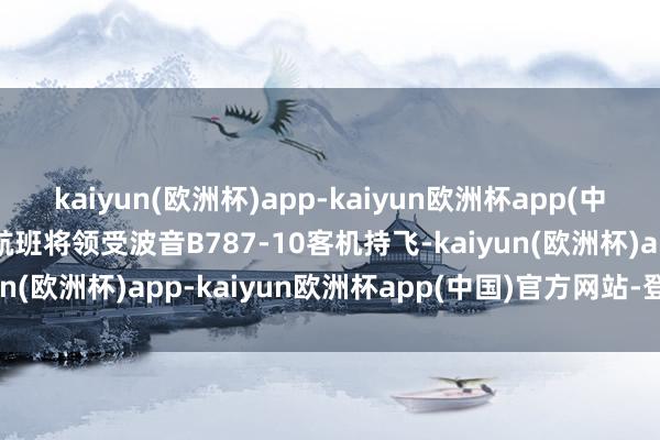 kaiyun(欧洲杯)app-kaiyun欧洲杯app(中国)官方网站-登录入口航班将领受波音B787-10客机持飞-kaiyun(欧洲杯)app-kaiyun欧洲杯app(中国)官方网站-登录入口