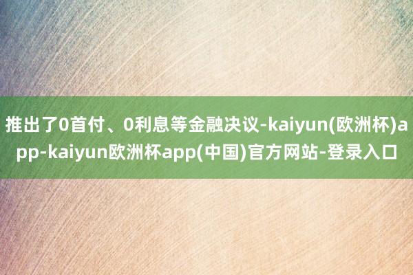 推出了0首付、0利息等金融决议-kaiyun(欧洲杯)app-kaiyun欧洲杯app(中国)官方网站-登录入口