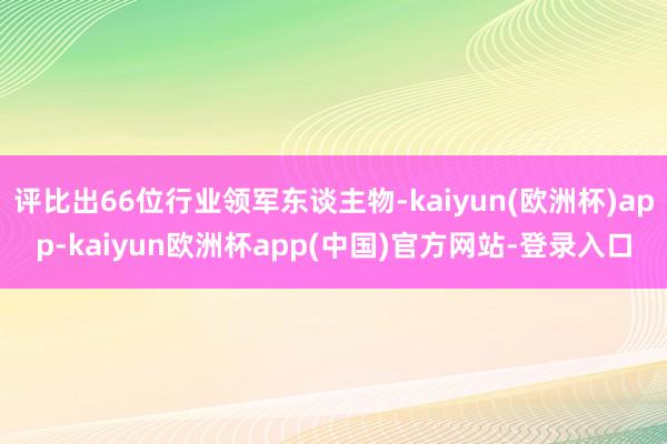 评比出66位行业领军东谈主物-kaiyun(欧洲杯)app-kaiyun欧洲杯app(中国)官方网站-登录入口