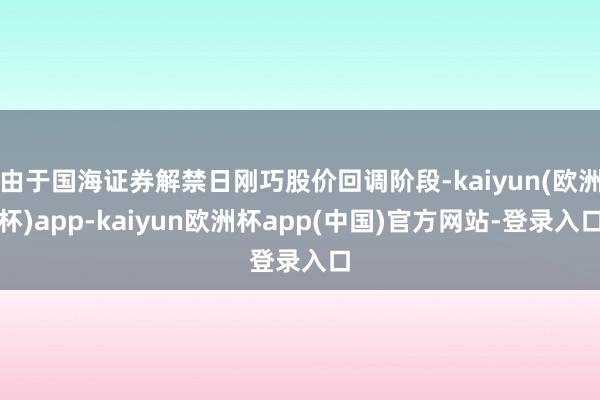 由于国海证券解禁日刚巧股价回调阶段-kaiyun(欧洲杯)app-kaiyun欧洲杯app(中国)官方网站-登录入口