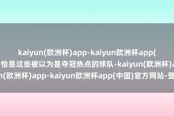 kaiyun(欧洲杯)app-kaiyun欧洲杯app(中国)官方网站-登录入口恰是这些被以为是夺冠热点的球队-kaiyun(欧洲杯)app-kaiyun欧洲杯app(中国)官方网站-登录入口