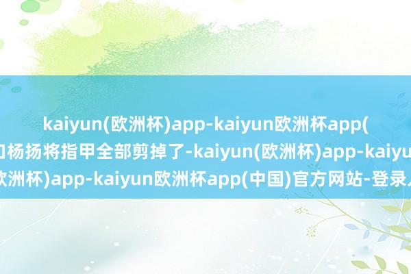 kaiyun(欧洲杯)app-kaiyun欧洲杯app(中国)官方网站-登录入口杨扬将指甲全部剪掉了-kaiyun(欧洲杯)app-kaiyun欧洲杯app(中国)官方网站-登录入口