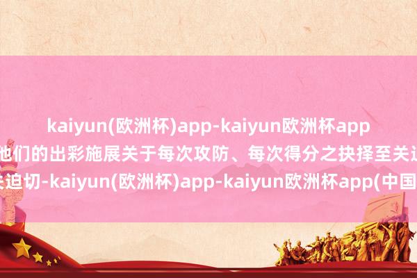 kaiyun(欧洲杯)app-kaiyun欧洲杯app(中国)官方网站-登录入口他们的出彩施展关于每次攻防、每次得分之抉择至关迫切-kaiyun(欧洲杯)app-kaiyun欧洲杯app(中国)官方网站-登录入口