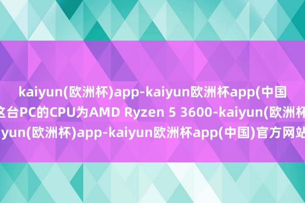 kaiyun(欧洲杯)app-kaiyun欧洲杯app(中国)官方网站-登录入口这台PC的CPU为AMD Ryzen 5 3600-kaiyun(欧洲杯)app-kaiyun欧洲杯app(中国)官方网站-登录入口