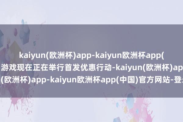 kaiyun(欧洲杯)app-kaiyun欧洲杯app(中国)官方网站-登录入口游戏现在正在举行首发优惠行动-kaiyun(欧洲杯)app-kaiyun欧洲杯app(中国)官方网站-登录入口