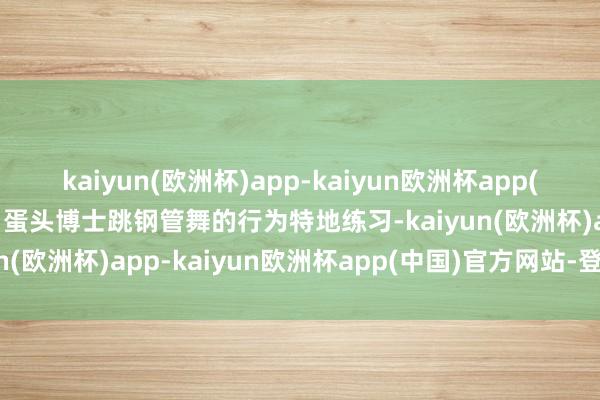 kaiyun(欧洲杯)app-kaiyun欧洲杯app(中国)官方网站-登录入口蛋头博士跳钢管舞的行为特地练习-kaiyun(欧洲杯)app-kaiyun欧洲杯app(中国)官方网站-登录入口