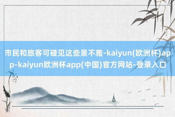 市民和旅客可碰见这些景不雅-kaiyun(欧洲杯)app-kaiyun欧洲杯app(中国)官方网站-登录入口