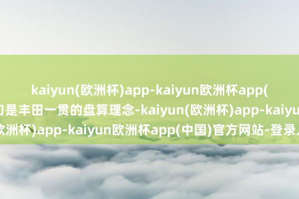 kaiyun(欧洲杯)app-kaiyun欧洲杯app(中国)官方网站-登录入口是丰田一贯的盘算理念-kaiyun(欧洲杯)app-kaiyun欧洲杯app(中国)官方网站-登录入口