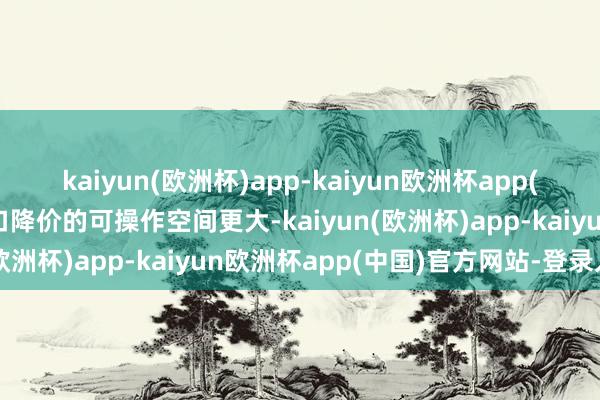 kaiyun(欧洲杯)app-kaiyun欧洲杯app(中国)官方网站-登录入口降价的可操作空间更大-kaiyun(欧洲杯)app-kaiyun欧洲杯app(中国)官方网站-登录入口