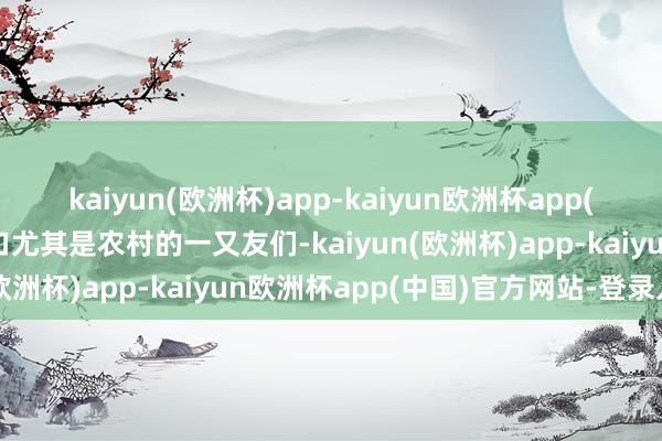 kaiyun(欧洲杯)app-kaiyun欧洲杯app(中国)官方网站-登录入口尤其是农村的一又友们-kaiyun(欧洲杯)app-kaiyun欧洲杯app(中国)官方网站-登录入口