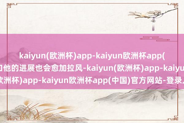 kaiyun(欧洲杯)app-kaiyun欧洲杯app(中国)官方网站-登录入口他的进展也会愈加拉风-kaiyun(欧洲杯)app-kaiyun欧洲杯app(中国)官方网站-登录入口