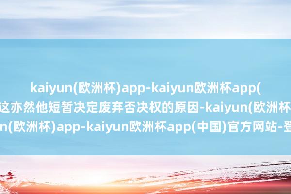 kaiyun(欧洲杯)app-kaiyun欧洲杯app(中国)官方网站-登录入口这亦然他短暂决定废弃否决权的原因-kaiyun(欧洲杯)app-kaiyun欧洲杯app(中国)官方网站-登录入口