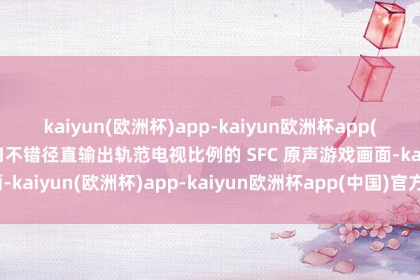 kaiyun(欧洲杯)app-kaiyun欧洲杯app(中国)官方网站-登录入口不错径直输出轨范电视比例的 SFC 原声游戏画面-kaiyun(欧洲杯)app-kaiyun欧洲杯app(中国)官方网站-登录入口