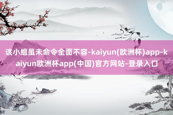 该小组虽未命令全面不容-kaiyun(欧洲杯)app-kaiyun欧洲杯app(中国)官方网站-登录入口