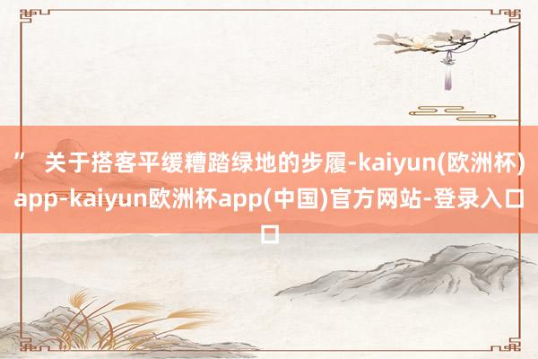 ”  关于搭客平缓糟踏绿地的步履-kaiyun(欧洲杯)app-kaiyun欧洲杯app(中国)官方网站-登录入口