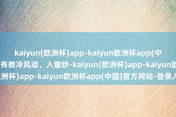 kaiyun(欧洲杯)app-kaiyun欧洲杯app(中国)官方网站-登录入口 时有微冷风动、入窗纱-kaiyun(欧洲杯)app-kaiyun欧洲杯app(中国)官方网站-登录入口