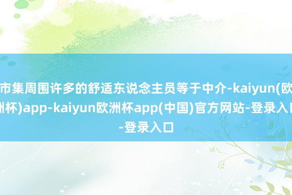 市集周围许多的舒适东说念主员等于中介-kaiyun(欧洲杯)app-kaiyun欧洲杯app(中国)官方网站-登录入口