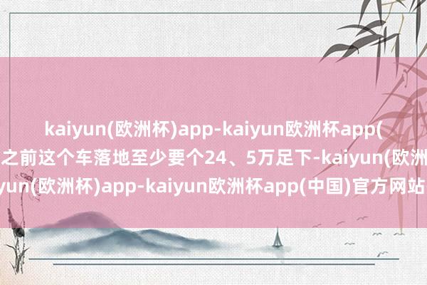 kaiyun(欧洲杯)app-kaiyun欧洲杯app(中国)官方网站-登录入口之前这个车落地至少要个24、5万足下-kaiyun(欧洲杯)app-kaiyun欧洲杯app(中国)官方网站-登录入口