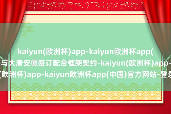 kaiyun(欧洲杯)app-kaiyun欧洲杯app(中国)官方网站-登录入口与大唐安徽签订配合框架契约-kaiyun(欧洲杯)app-kaiyun欧洲杯app(中国)官方网站-登录入口