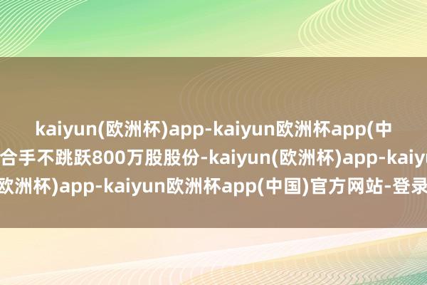 kaiyun(欧洲杯)app-kaiyun欧洲杯app(中国)官方网站-登录入口减合手不跳跃800万股股份-kaiyun(欧洲杯)app-kaiyun欧洲杯app(中国)官方网站-登录入口