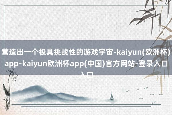 营造出一个极具挑战性的游戏宇宙-kaiyun(欧洲杯)app-kaiyun欧洲杯app(中国)官方网站-登录入口