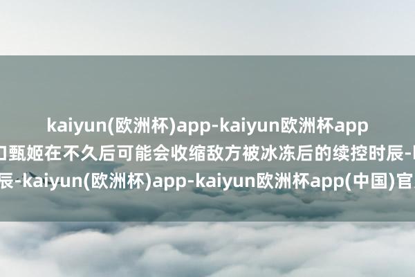 kaiyun(欧洲杯)app-kaiyun欧洲杯app(中国)官方网站-登录入口甄姬在不久后可能会收缩敌方被冰冻后的续控时辰-kaiyun(欧洲杯)app-kaiyun欧洲杯app(中国)官方网站-登录入口