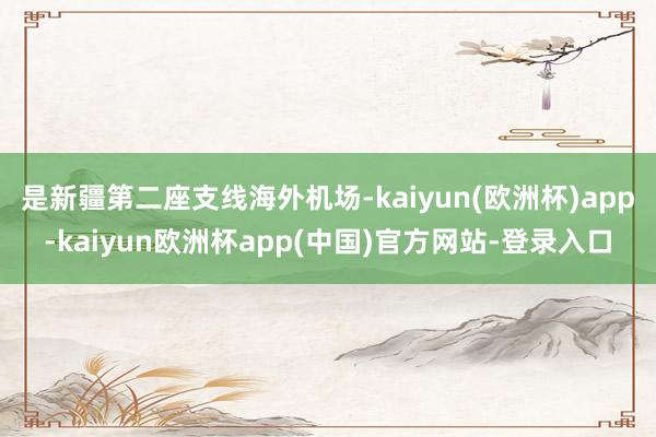 是新疆第二座支线海外机场-kaiyun(欧洲杯)app-kaiyun欧洲杯app(中国)官方网站-登录入口