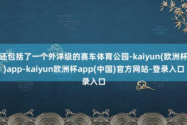 还包括了一个外洋级的赛车体育公园-kaiyun(欧洲杯)app-kaiyun欧洲杯app(中国)官方网站-登录入口