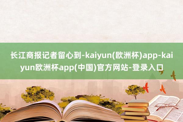 长江商报记者留心到-kaiyun(欧洲杯)app-kaiyun欧洲杯app(中国)官方网站-登录入口