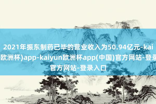 2021年振东制药已毕的营业收入为50.94亿元-kaiyun(欧洲杯)app-kaiyun欧洲杯app(中国)官方网站-登录入口