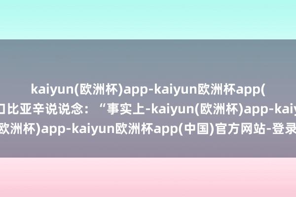 kaiyun(欧洲杯)app-kaiyun欧洲杯app(中国)官方网站-登录入口比亚辛说说念：“事实上-kaiyun(欧洲杯)app-kaiyun欧洲杯app(中国)官方网站-登录入口