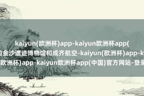 kaiyun(欧洲杯)app-kaiyun欧洲杯app(中国)官方网站-登录入口金沙遗迹博物馆和成齐航空-kaiyun(欧洲杯)app-kaiyun欧洲杯app(中国)官方网站-登录入口