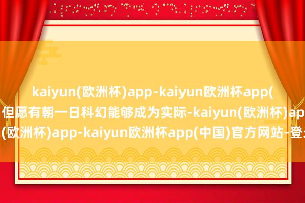 kaiyun(欧洲杯)app-kaiyun欧洲杯app(中国)官方网站-登录入口但愿有朝一日科幻能够成为实际-kaiyun(欧洲杯)app-kaiyun欧洲杯app(中国)官方网站-登录入口