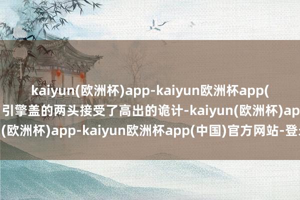 kaiyun(欧洲杯)app-kaiyun欧洲杯app(中国)官方网站-登录入口引擎盖的两头接受了高出的诡计-kaiyun(欧洲杯)app-kaiyun欧洲杯app(中国)官方网站-登录入口