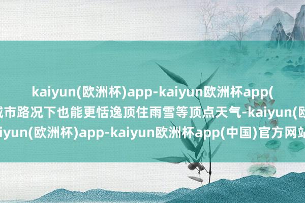 kaiyun(欧洲杯)app-kaiyun欧洲杯app(中国)官方网站-登录入口城市路况下也能更恬逸顶住雨雪等顶点天气-kaiyun(欧洲杯)app-kaiyun欧洲杯app(中国)官方网站-登录入口