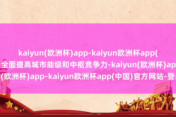 kaiyun(欧洲杯)app-kaiyun欧洲杯app(中国)官方网站-登录入口全面提高城市能级和中枢竞争力-kaiyun(欧洲杯)app-kaiyun欧洲杯app(中国)官方网站-登录入口