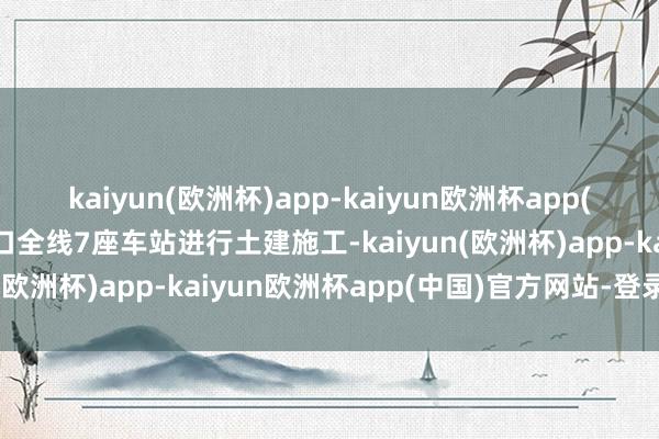 kaiyun(欧洲杯)app-kaiyun欧洲杯app(中国)官方网站-登录入口全线7座车站进行土建施工-kaiyun(欧洲杯)app-kaiyun欧洲杯app(中国)官方网站-登录入口