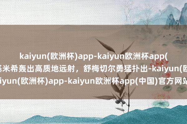 kaiyun(欧洲杯)app-kaiyun欧洲杯app(中国)官方网站-登录入口基米希轰出高质地远射，舒梅切尔勇猛扑出-kaiyun(欧洲杯)app-kaiyun欧洲杯app(中国)官方网站-登录入口