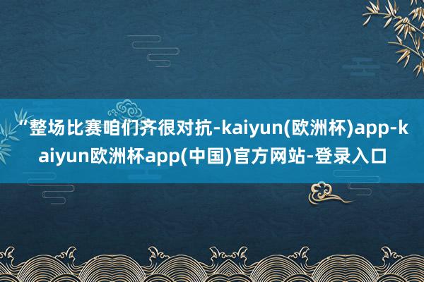 “整场比赛咱们齐很对抗-kaiyun(欧洲杯)app-kaiyun欧洲杯app(中国)官方网站-登录入口