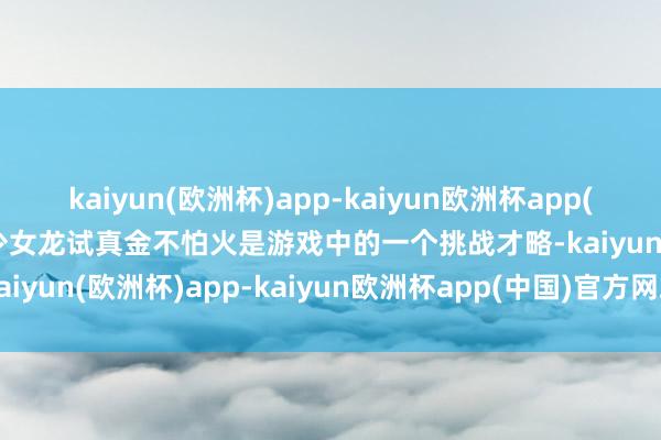 kaiyun(欧洲杯)app-kaiyun欧洲杯app(中国)官方网站-登录入口少女龙试真金不怕火是游戏中的一个挑战才略-kaiyun(欧洲杯)app-kaiyun欧洲杯app(中国)官方网站-登录入口