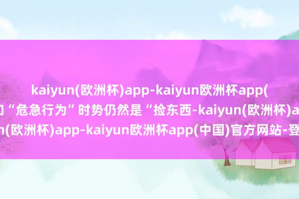 kaiyun(欧洲杯)app-kaiyun欧洲杯app(中国)官方网站-登录入口“危急行为”时势仍然是“捡东西-kaiyun(欧洲杯)app-kaiyun欧洲杯app(中国)官方网站-登录入口